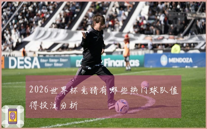 2026世界杯竞猜有哪些热门球队值得投注分析