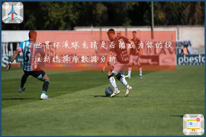 世界杯滚球竞猜是否能成为你的投注新选择与数据分析